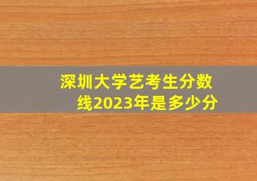 深圳大学艺考生分数线2023年是多少分