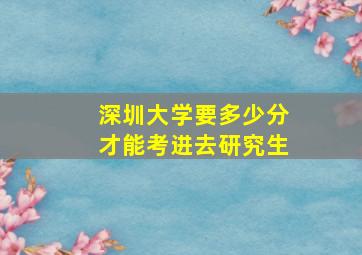 深圳大学要多少分才能考进去研究生