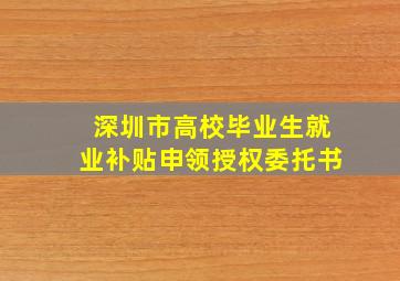 深圳市高校毕业生就业补贴申领授权委托书