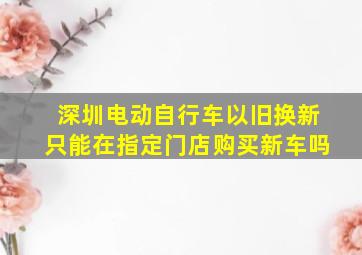 深圳电动自行车以旧换新只能在指定门店购买新车吗