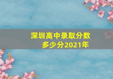 深圳高中录取分数多少分2021年