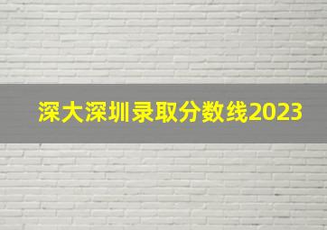 深大深圳录取分数线2023