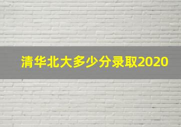 清华北大多少分录取2020