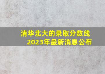 清华北大的录取分数线2023年最新消息公布