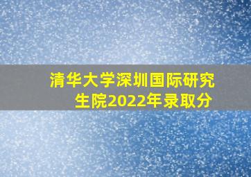 清华大学深圳国际研究生院2022年录取分