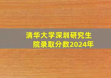 清华大学深圳研究生院录取分数2024年