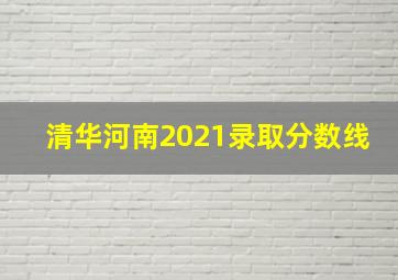 清华河南2021录取分数线