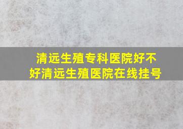 清远生殖专科医院好不好清远生殖医院在线挂号