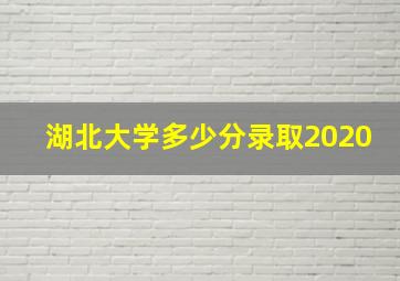 湖北大学多少分录取2020