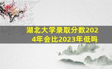 湖北大学录取分数2024年会比2023年低吗