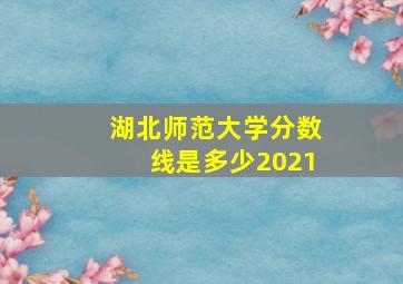 湖北师范大学分数线是多少2021