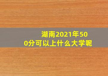 湖南2021年500分可以上什么大学呢