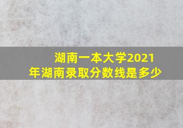 湖南一本大学2021年湖南录取分数线是多少