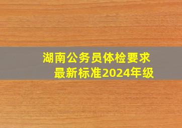 湖南公务员体检要求最新标准2024年级