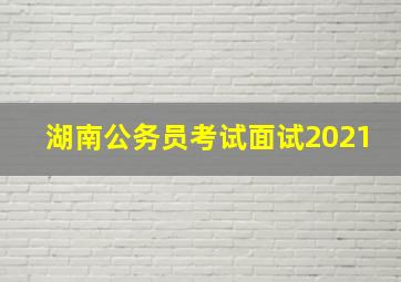 湖南公务员考试面试2021