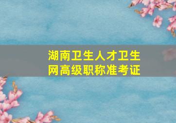 湖南卫生人才卫生网高级职称准考证