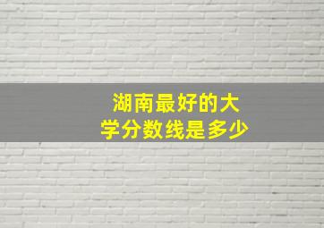 湖南最好的大学分数线是多少