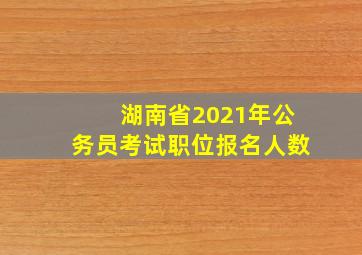 湖南省2021年公务员考试职位报名人数