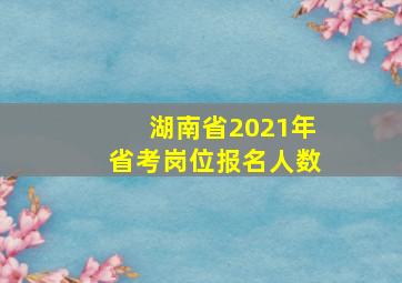 湖南省2021年省考岗位报名人数