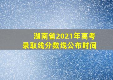 湖南省2021年高考录取线分数线公布时间