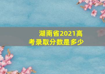 湖南省2021高考录取分数是多少