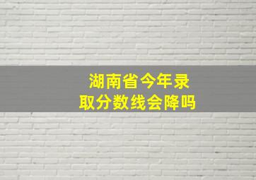 湖南省今年录取分数线会降吗