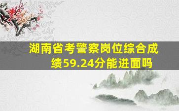 湖南省考警察岗位综合成绩59.24分能进面吗