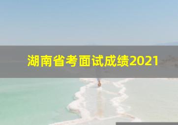 湖南省考面试成绩2021