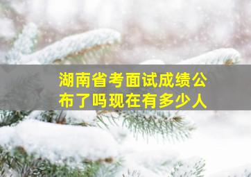 湖南省考面试成绩公布了吗现在有多少人