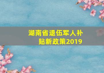 湖南省退伍军人补贴新政策2019