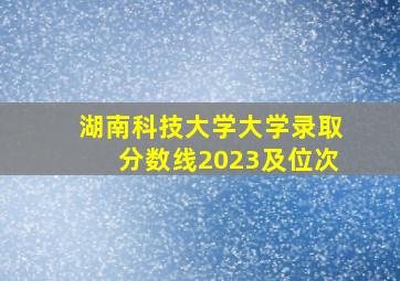 湖南科技大学大学录取分数线2023及位次