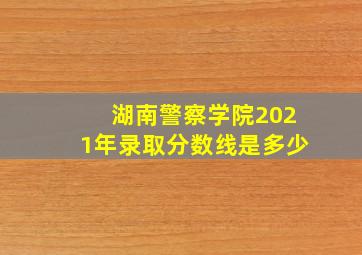 湖南警察学院2021年录取分数线是多少