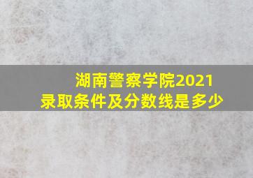 湖南警察学院2021录取条件及分数线是多少