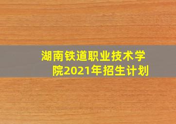 湖南铁道职业技术学院2021年招生计划