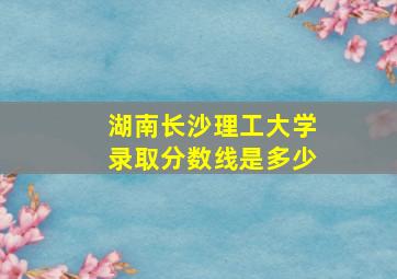 湖南长沙理工大学录取分数线是多少