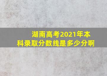 湖南高考2021年本科录取分数线是多少分啊