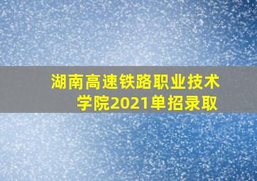 湖南高速铁路职业技术学院2021单招录取