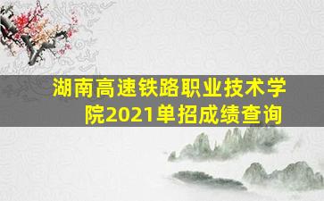 湖南高速铁路职业技术学院2021单招成绩查询