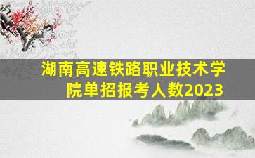 湖南高速铁路职业技术学院单招报考人数2023