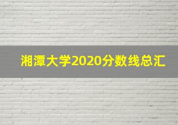 湘潭大学2020分数线总汇