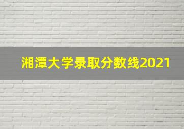 湘潭大学录取分数线2021