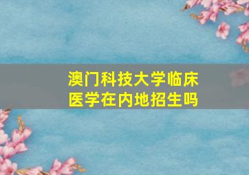 澳门科技大学临床医学在内地招生吗