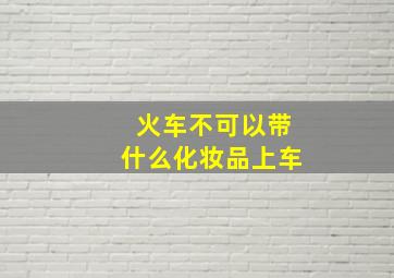 火车不可以带什么化妆品上车