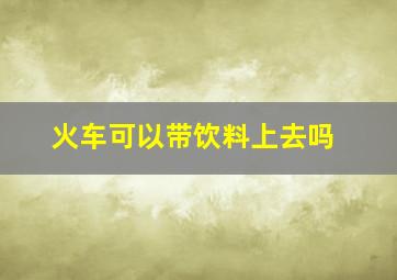 火车可以带饮料上去吗