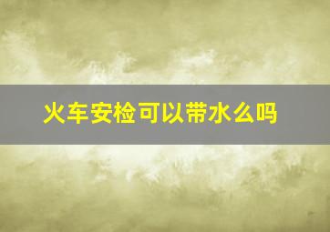 火车安检可以带水么吗