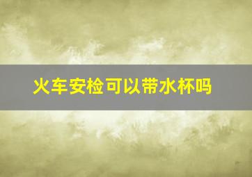 火车安检可以带水杯吗