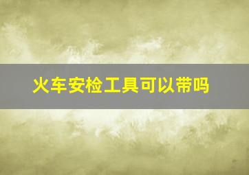 火车安检工具可以带吗