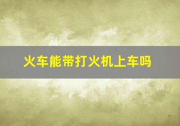 火车能带打火机上车吗