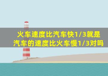 火车速度比汽车快1/3就是汽车的速度比火车慢1/3对吗