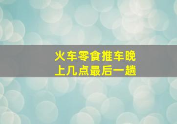 火车零食推车晚上几点最后一趟